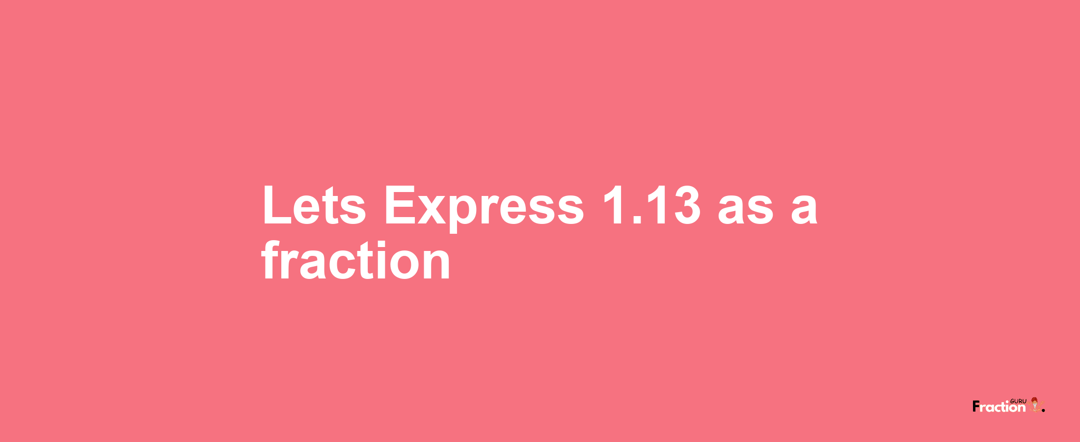 Lets Express 1.13 as afraction